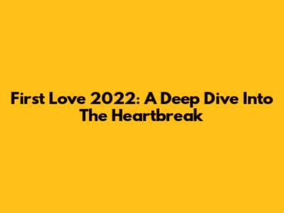 First Love 2022: A Deep Dive Into The Heartbreak