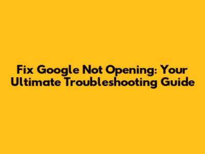 Fix Google Not Opening: Your Ultimate Troubleshooting Guide
