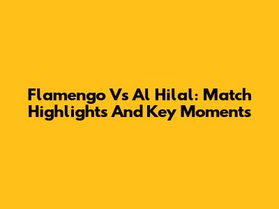 Flamengo Vs Al Hilal: Match Highlights And Key Moments