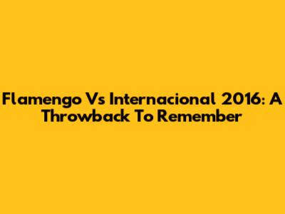 Flamengo Vs Internacional 2016: A Throwback To Remember