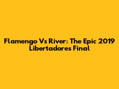 Flamengo Vs River: The Epic 2019 Libertadores Final
