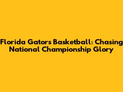 Florida Gators Basketball: Chasing National Championship Glory