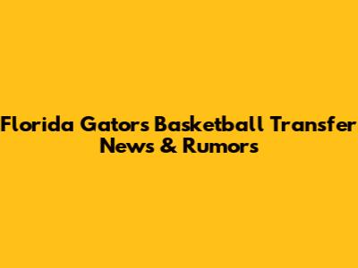Florida Gators Basketball Transfer News & Rumors