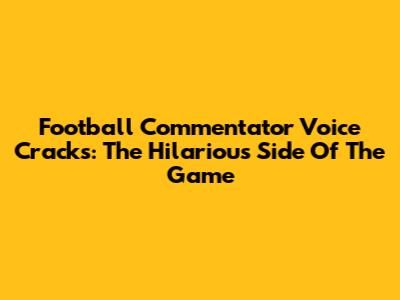 Football Commentator Voice Cracks: The Hilarious Side Of The Game