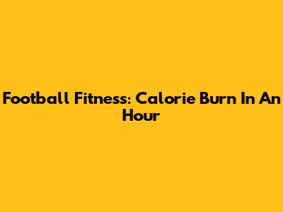 Football Fitness: Calorie Burn In An Hour