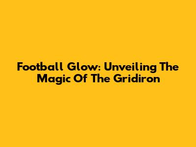 Football Glow: Unveiling The Magic Of The Gridiron