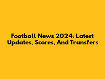 Football News 2024: Latest Updates, Scores, And Transfers