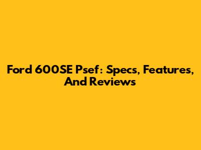 Ford 600SE Psef: Specs, Features, And Reviews