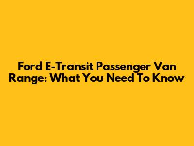 Ford E-Transit Passenger Van Range: What You Need To Know