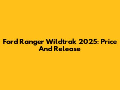 Ford Ranger Wildtrak 2025: Price And Release
