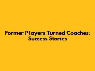 Former Players Turned Coaches: Success Stories