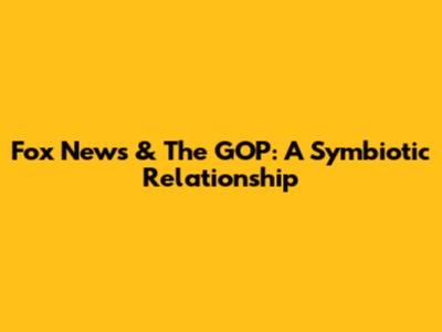 Fox News & The GOP: A Symbiotic Relationship