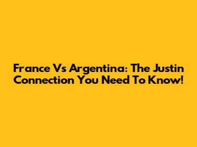 France Vs Argentina: The Justin Connection You Need To Know!