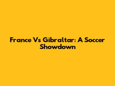 France Vs Gibraltar: A Soccer Showdown