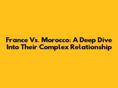 France Vs. Morocco: A Deep Dive Into Their Complex Relationship