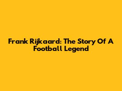 Frank Rijkaard: The Story Of A Football Legend