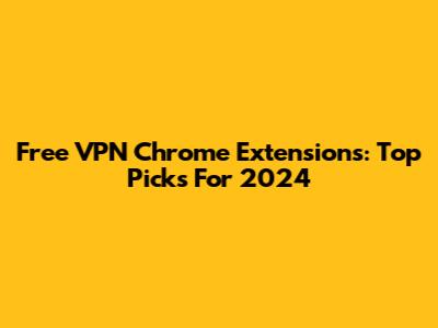Free VPN Chrome Extensions: Top Picks For 2024