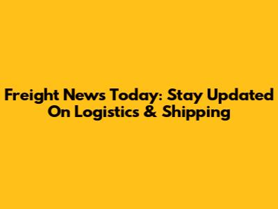 Freight News Today: Stay Updated On Logistics & Shipping