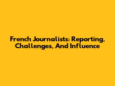 French Journalists: Reporting, Challenges, And Influence