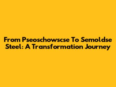 From Pseoschowscse To Semoldse Steel: A Transformation Journey
