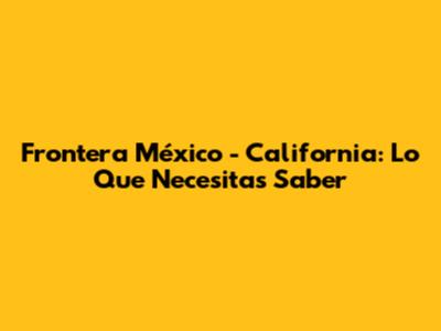 Frontera México - California: Lo Que Necesitas Saber