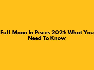 Full Moon In Pisces 2021: What You Need To Know