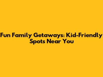Fun Family Getaways: Kid-Friendly Spots Near You