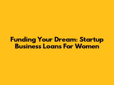Funding Your Dream: Startup Business Loans For Women