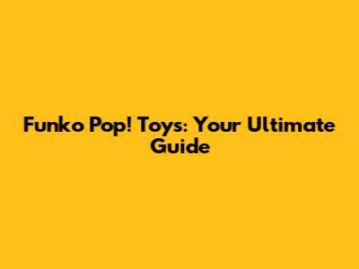 Funko Pop! Toys: Your Ultimate Guide