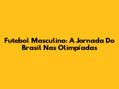 Futebol Masculino: A Jornada Do Brasil Nas Olimpíadas