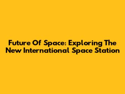 Future Of Space: Exploring The New International Space Station