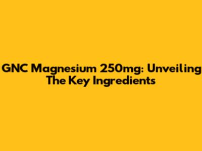 GNC Magnesium 250mg: Unveiling The Key Ingredients