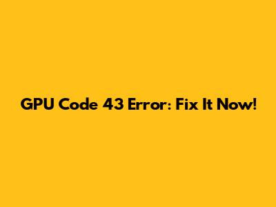 GPU Code 43 Error: Fix It Now!