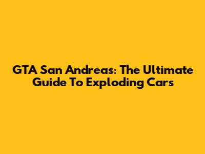 GTA San Andreas: The Ultimate Guide To Exploding Cars