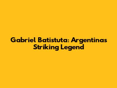 Gabriel Batistuta: Argentina's Striking Legend