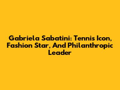 Gabriela Sabatini: Tennis Icon, Fashion Star, And Philanthropic Leader