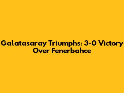 Galatasaray Triumphs: 3-0 Victory Over Fenerbahce