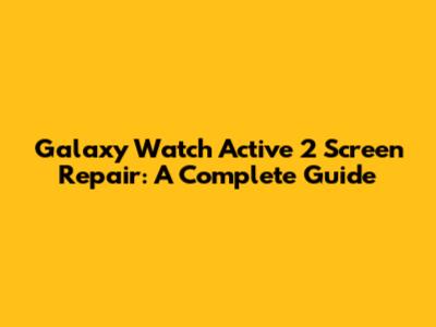 Galaxy Watch Active 2 Screen Repair: A Complete Guide