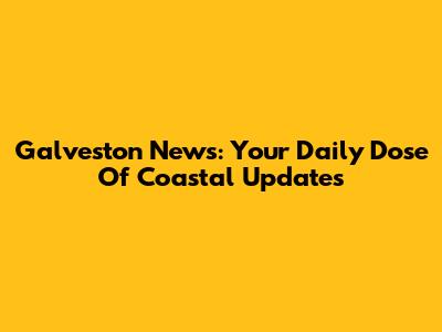 Galveston News: Your Daily Dose Of Coastal Updates