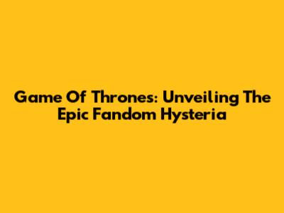 Game Of Thrones: Unveiling The Epic Fandom Hysteria