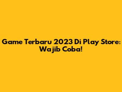 Game Terbaru 2023 Di Play Store: Wajib Coba!