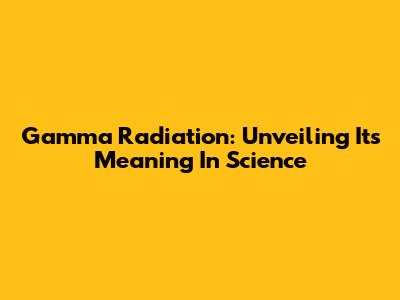 Gamma Radiation: Unveiling Its Meaning In Science