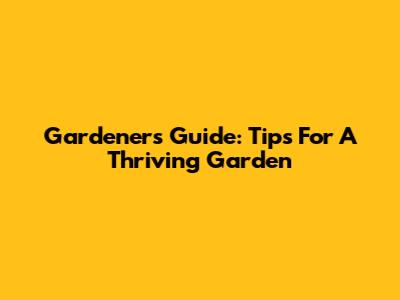 Gardener's Guide: Tips For A Thriving Garden