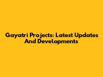 Gayatri Projects: Latest Updates And Developments