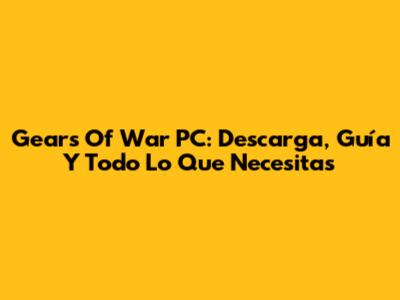 Gears Of War PC: Descarga, Guía Y Todo Lo Que Necesitas