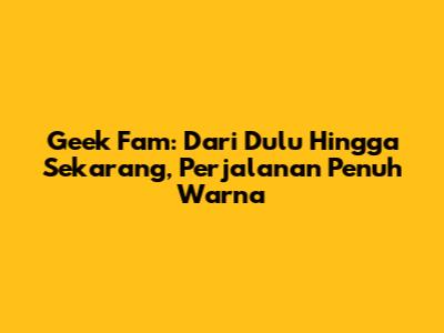 Geek Fam: Dari Dulu Hingga Sekarang, Perjalanan Penuh Warna