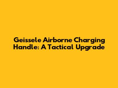 Geissele Airborne Charging Handle: A Tactical Upgrade