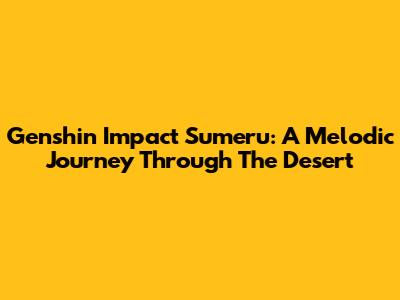 Genshin Impact Sumeru: A Melodic Journey Through The Desert