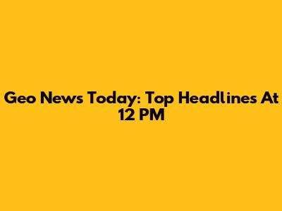 Geo News Today: Top Headlines At 12 PM