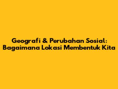 Geografi & Perubahan Sosial: Bagaimana Lokasi Membentuk Kita